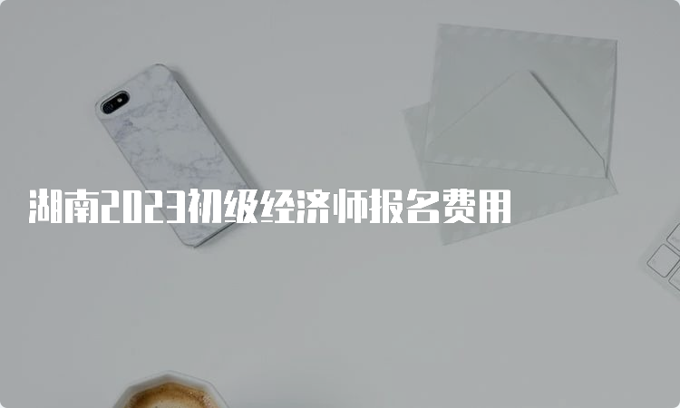 湖南2023初级经济师报名费用