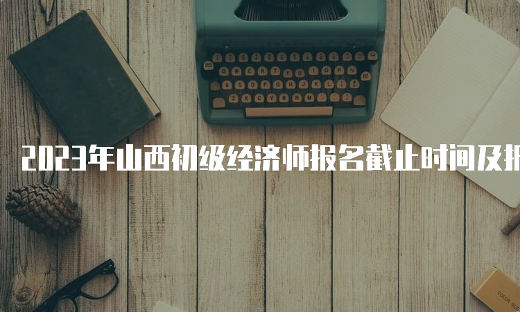 2023年山西初级经济师报名截止时间及报名流程