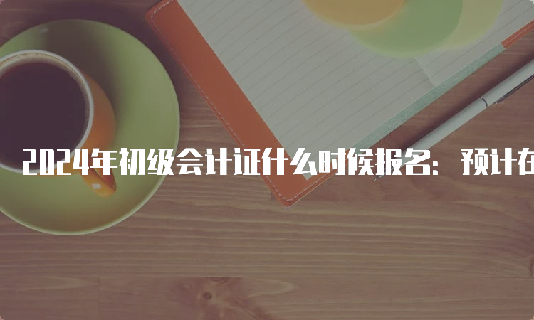 2024年初级会计证什么时候报名：预计在1月或2月