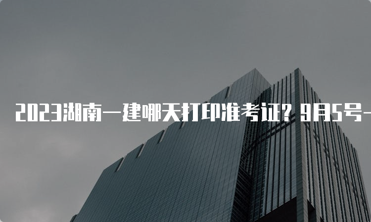 2023湖南一建哪天打印准考证？9月5号-8号