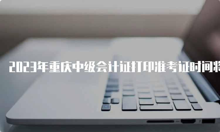 2023年重庆中级会计证打印准考证时间将在8月15日前公布