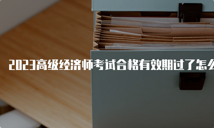 2023高级经济师考试合格有效期过了怎么办