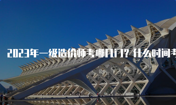 2023年一级造价师考哪几门？什么时间考试？