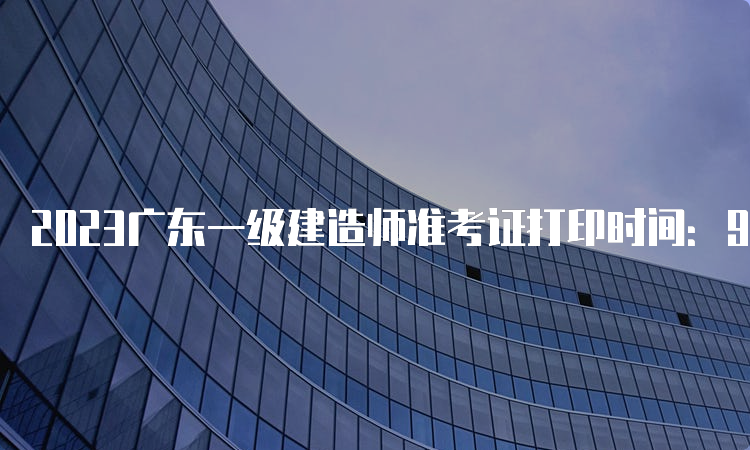 2023广东一级建造师准考证打印时间：9月5日-9月8日