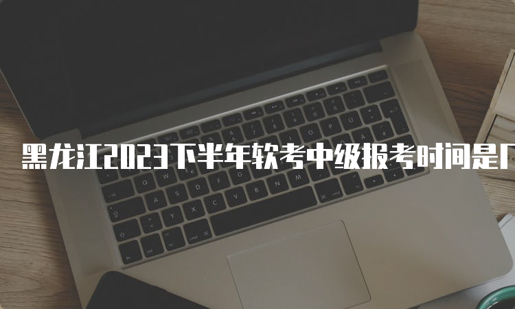 黑龙江2023下半年软考中级报考时间是几月