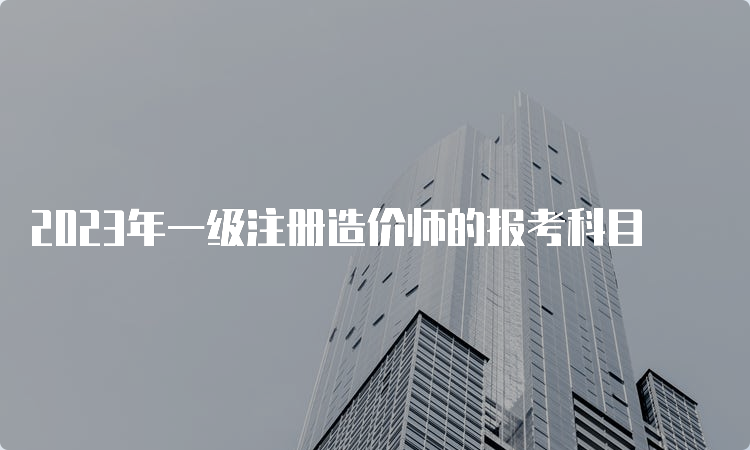 2023年一级注册造价师的报考科目