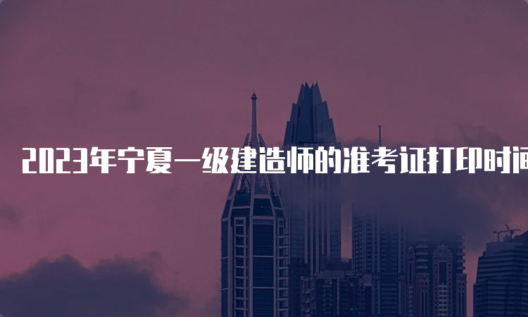 2023年宁夏一级建造师的准考证打印时间为9月2日至9月8日