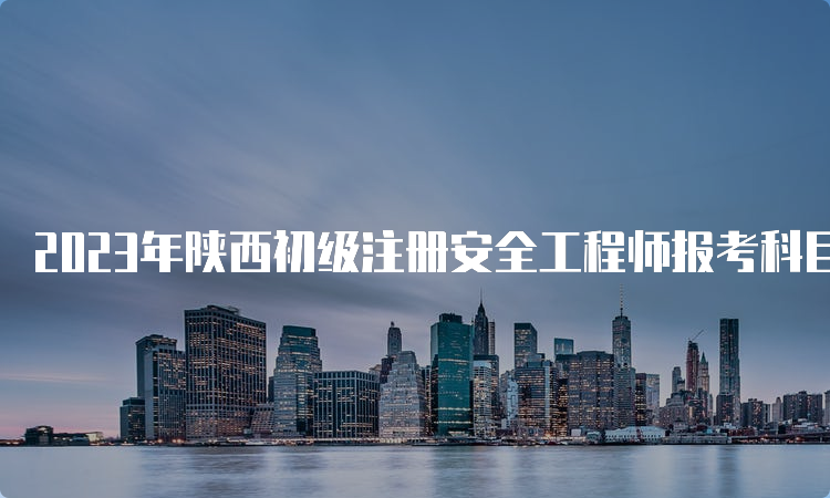 2023年陕西初级注册安全工程师报考科目要求