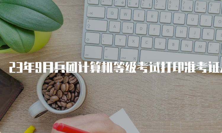 23年9月兵团计算机等级考试打印准考证入口在哪儿？