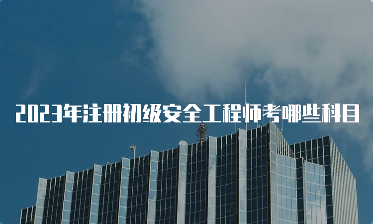 2023年注册初级安全工程师考哪些科目