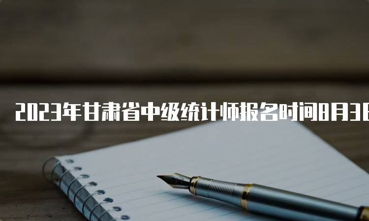 2023年甘肃省中级统计师报名时间8月3日至8月13日18:00