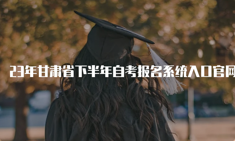 23年甘肃省下半年自考报名系统入口官网及报名时间