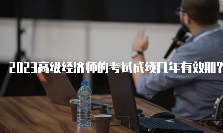 2023高级经济师的考试成绩几年有效期？5年