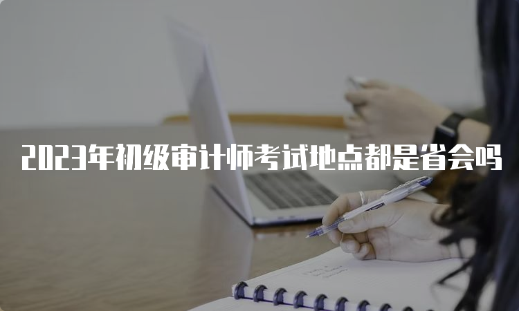 2023年初级审计师考试地点都是省会吗