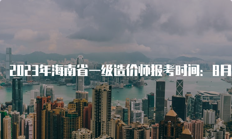 2023年海南省一级造价师报考时间：8月14日开始