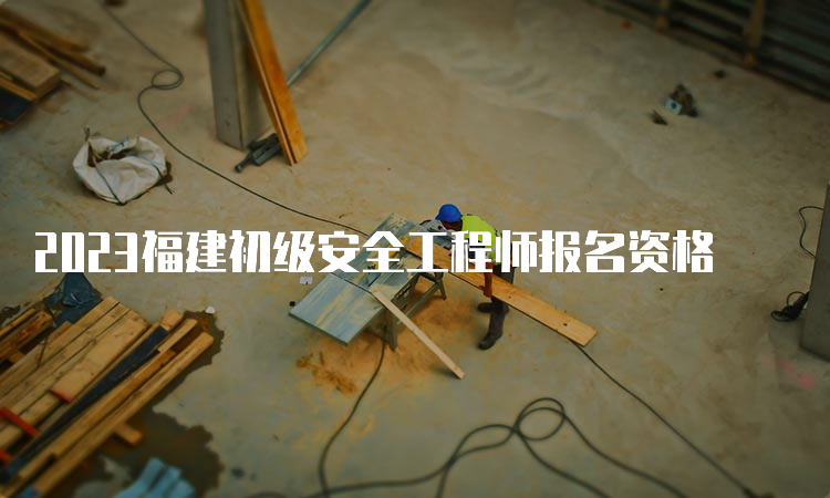 2023福建初级安全工程师报名资格