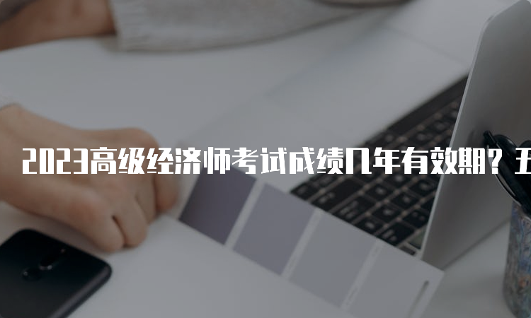 2023高级经济师考试成绩几年有效期？五年内