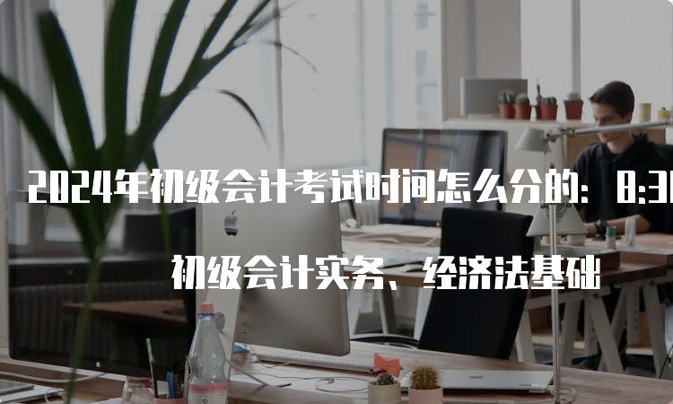 2024年初级会计考试时间怎么分的：8:30-11:30 初级会计实务、经济法基础