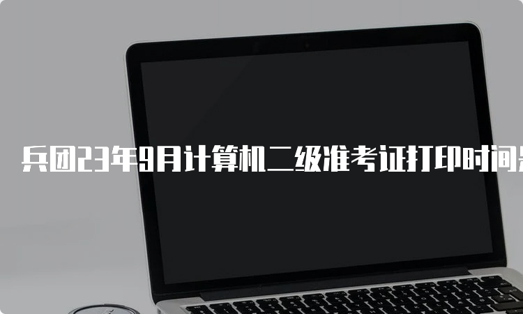 兵团23年9月计算机二级准考证打印时间是什么时候？