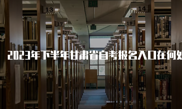 2023年下半年甘肃省自考报名入口在何处？何时报名？