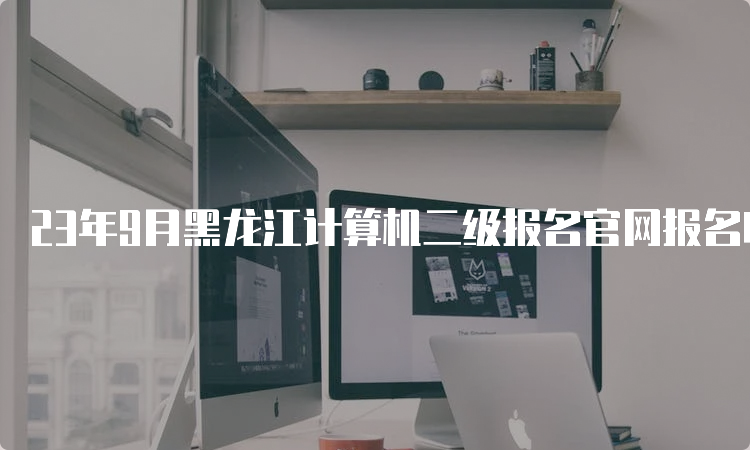 23年9月黑龙江计算机二级报名官网报名时间：8月29日-9月5日