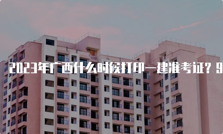 2023年广西什么时候打印一建准考证？9月4日8：00至9月10日14：05