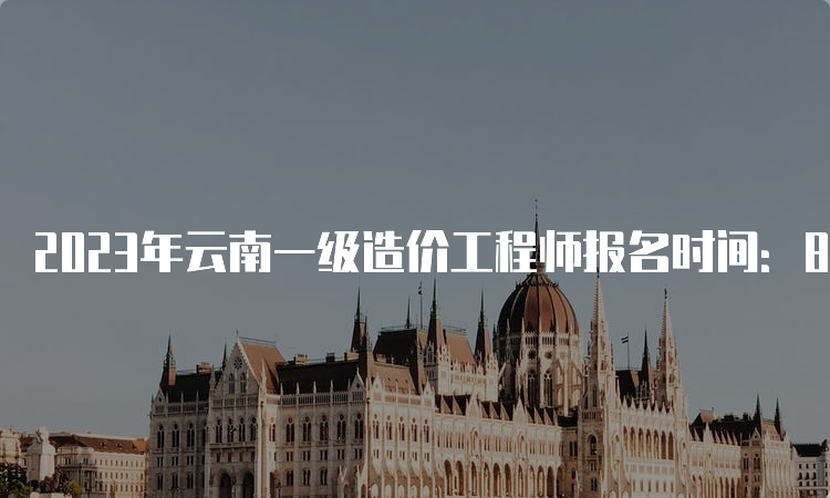 2023年云南一级造价工程师报名时间：8月14日-24日