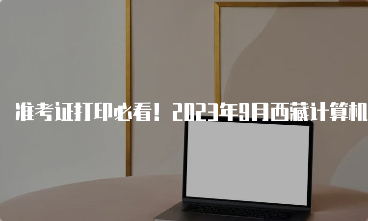 准考证打印必看！2023年9月西藏计算机二级准考证打印流程