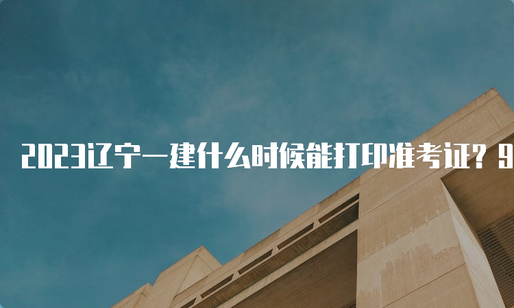 2023辽宁一建什么时候能打印准考证？9月2日至8日