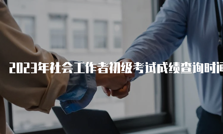 2023年社会工作者初级考试成绩查询时间