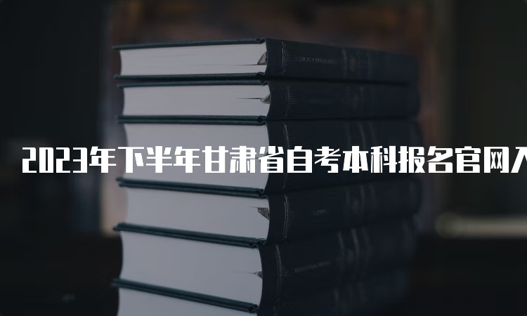 2023年下半年甘肃省自考本科报名官网入口和报名时间