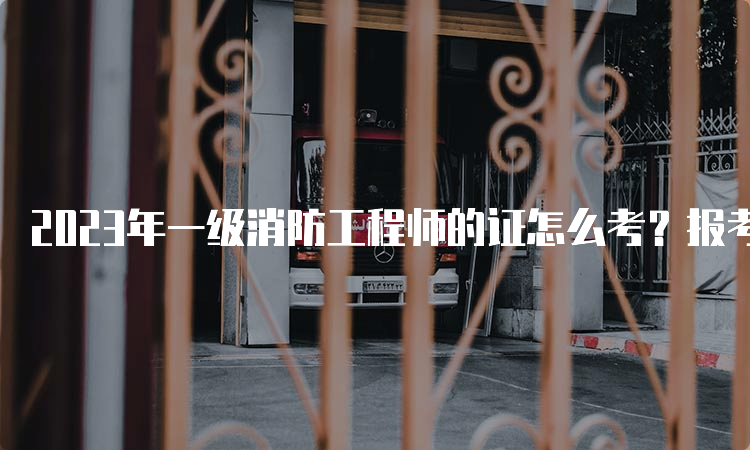 2023年一级消防工程师的证怎么考？报考条件是什么？