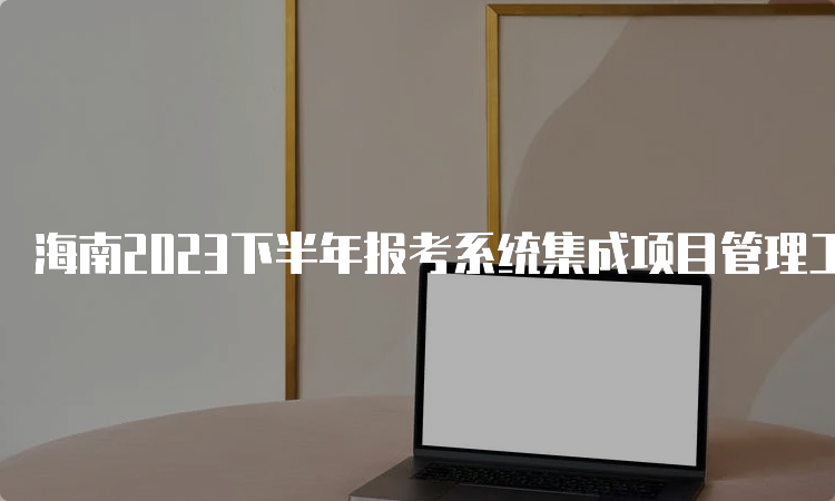 海南2023下半年报考系统集成项目管理工程师条件