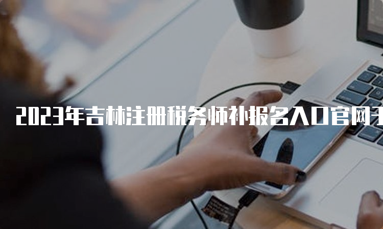 2023年吉林注册税务师补报名入口官网于8月4日开通