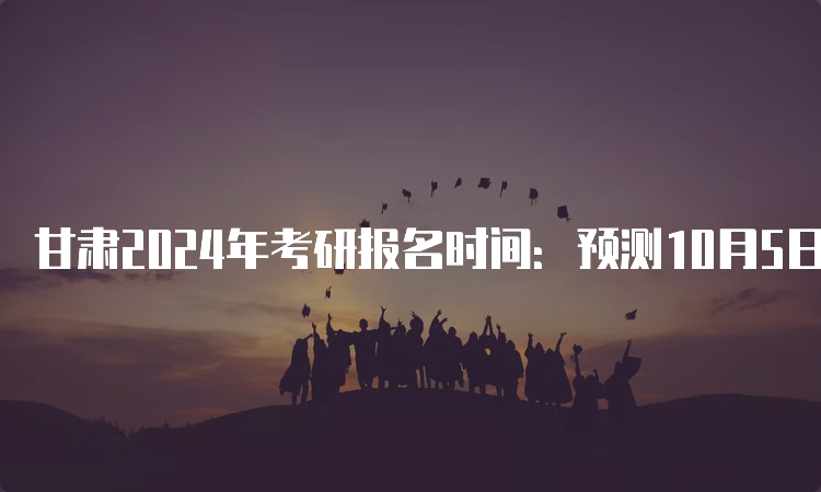 甘肃2024年考研报名时间：预测10月5日开始