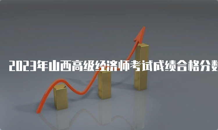 2023年山西高级经济师考试成绩合格分数线是60分