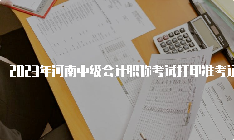 2023年河南中级会计职称考试打印准考证时间：9月5日至9月8日