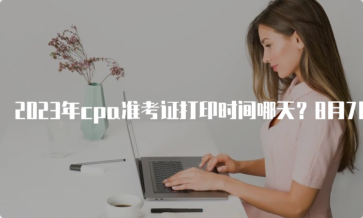 2023年cpa准考证打印时间哪天？8月7日开始