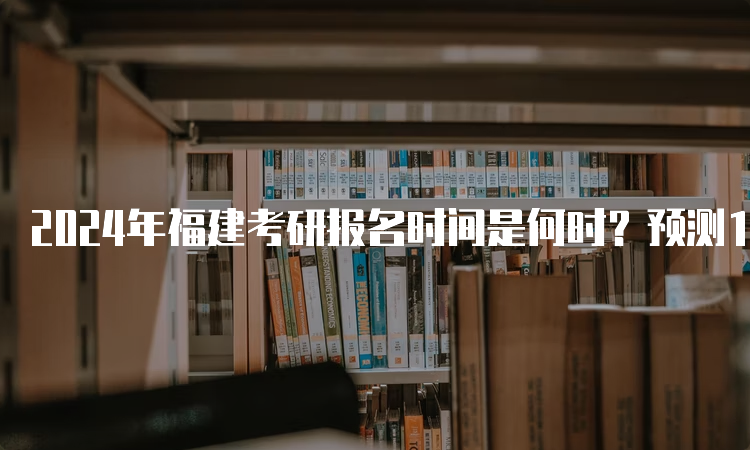 2024年福建考研报名时间是何时？预测10月5日开始