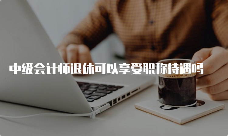 中级会计师退休可以享受职称待遇吗