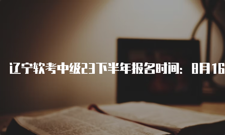 辽宁软考中级23下半年报名时间：8月16日至22日