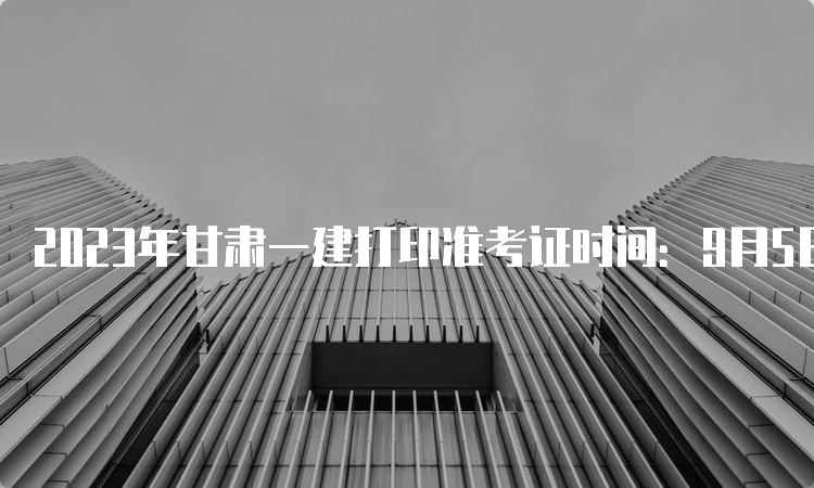 2023年甘肃一建打印准考证时间：9月5日至10日