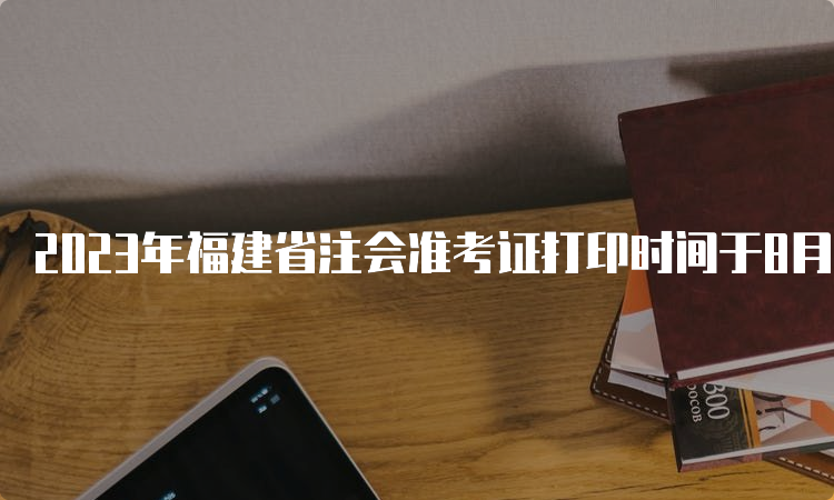 2023年福建省注会准考证打印时间于8月7日开始