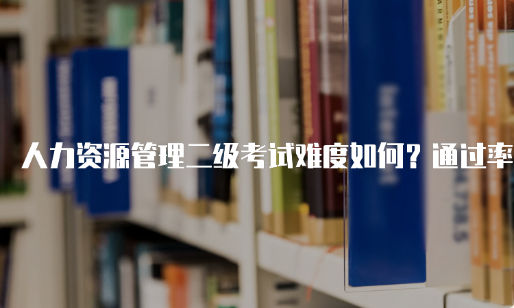 人力资源管理二级考试难度如何？通过率有多高？