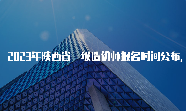 2023年陕西省一级造价师报名时间公布，你准备好了吗