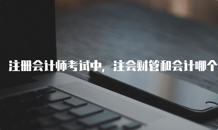 注册会计师考试中，注会财管和会计哪个难？