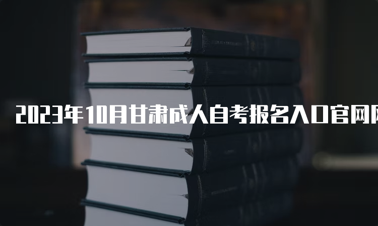 2023年10月甘肃成人自考报名入口官网网址和报名日期