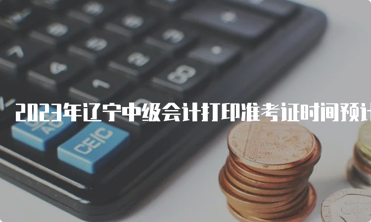 2023年辽宁中级会计打印准考证时间预计8月15日前公布