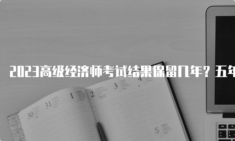 2023高级经济师考试结果保留几年？五年