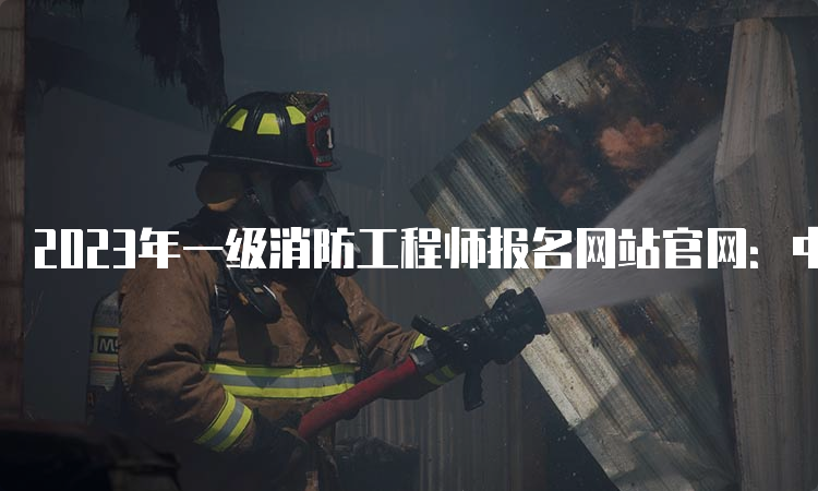 2023年一级消防工程师报名网站官网：中国人事考试网